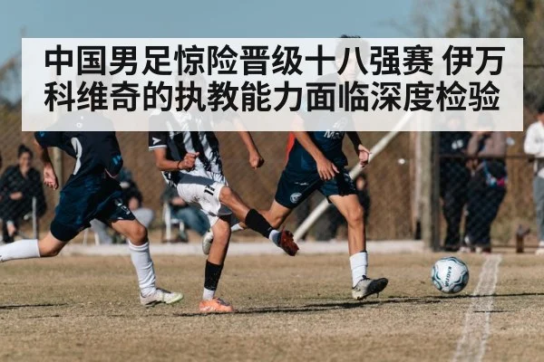 中国男足惊险晋级十八强赛 伊万科维奇的执教能力面临深度检验